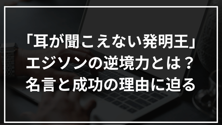 「耳が聞こえない発明王」エジソンの逆境力とは？名言と成功の理由に迫る