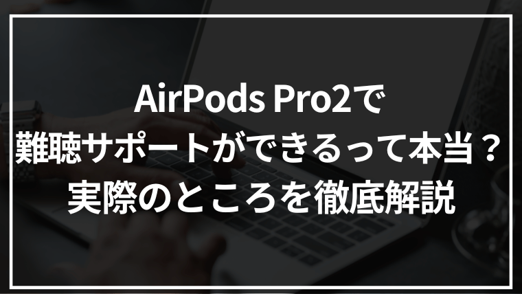 AirPods Pro2で難聴サポートができるって本当?実際のところを徹底解説
